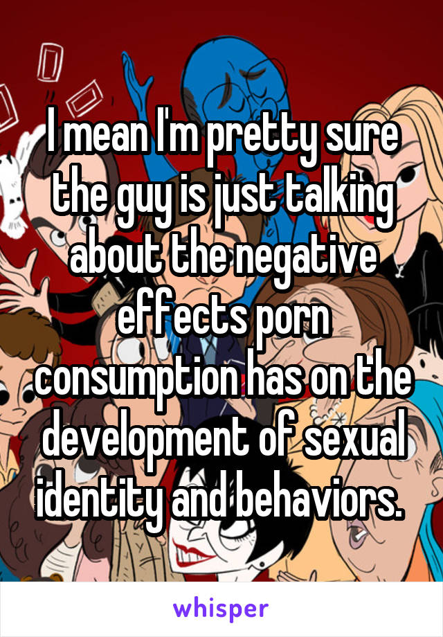 I mean I'm pretty sure the guy is just talking about the negative effects porn consumption has on the development of sexual identity and behaviors. 