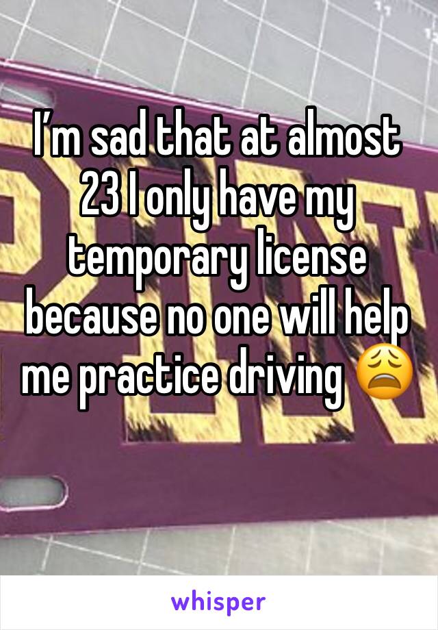I’m sad that at almost 23 I only have my temporary license because no one will help me practice driving 😩