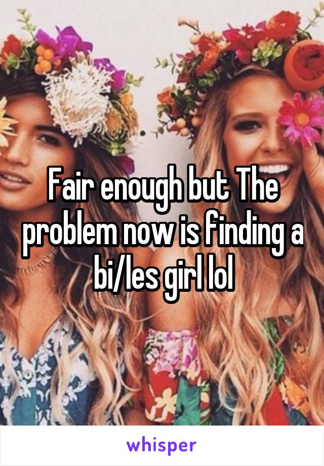 Fair enough but The problem now is finding a bi/les girl lol