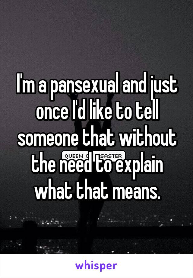 I'm a pansexual and just once I'd like to tell someone that without the need to explain what that means.