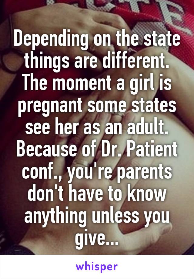Depending on the state things are different. The moment a girl is pregnant some states see her as an adult. Because of Dr. Patient conf., you're parents don't have to know anything unless you give...