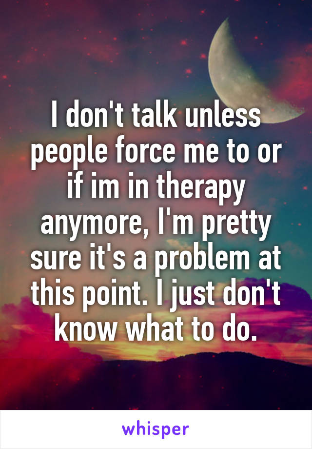 I don't talk unless people force me to or if im in therapy anymore, I'm pretty sure it's a problem at this point. I just don't know what to do.