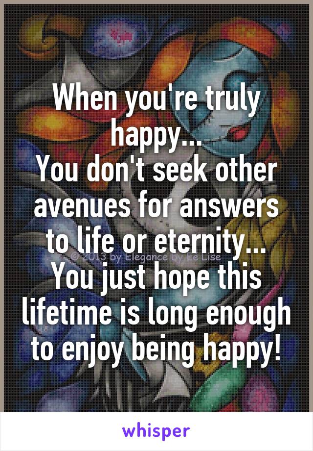 When you're truly happy...
You don't seek other avenues for answers to life or eternity...
You just hope this lifetime is long enough to enjoy being happy!