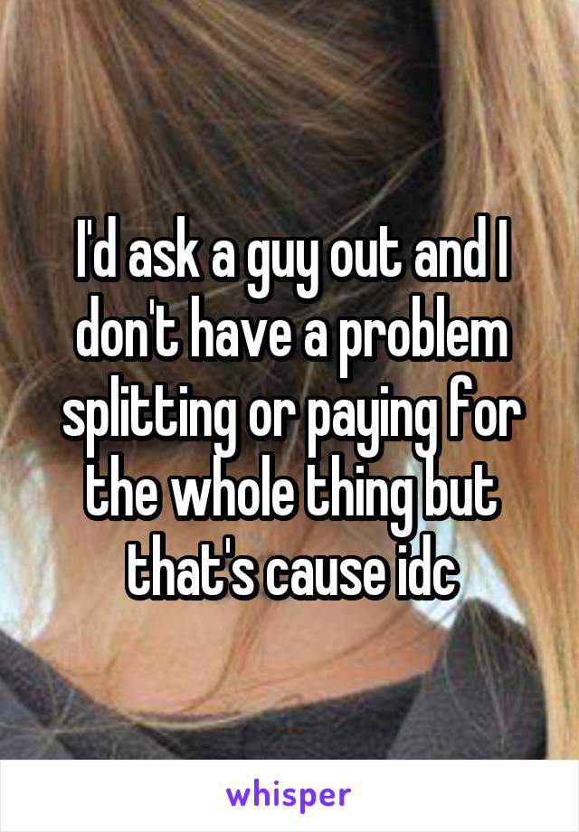 I'd ask a guy out and I don't have a problem splitting or paying for the whole thing but that's cause idc