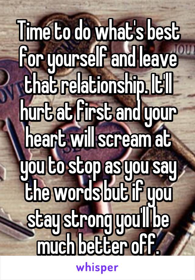 Time to do what's best for yourself and leave that relationship. It'll hurt at first and your heart will scream at you to stop as you say the words but if you stay strong you'll be much better off.