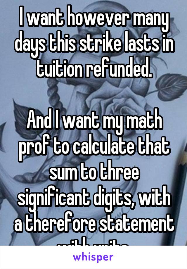 I want however many days this strike lasts in tuition refunded.

And I want my math prof to calculate that sum to three significant digits, with a therefore statement with units.