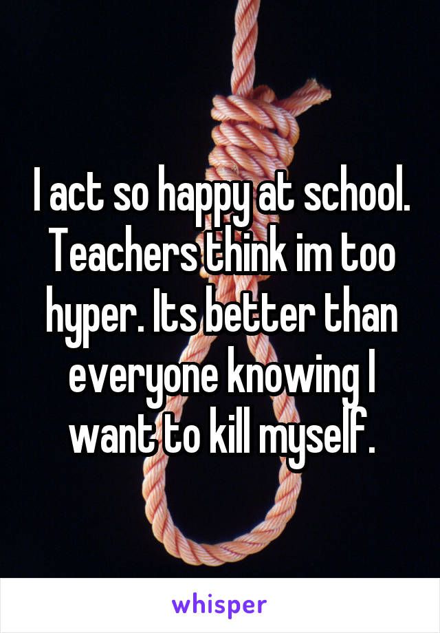 I act so happy at school. Teachers think im too hyper. Its better than everyone knowing I want to kill myself.