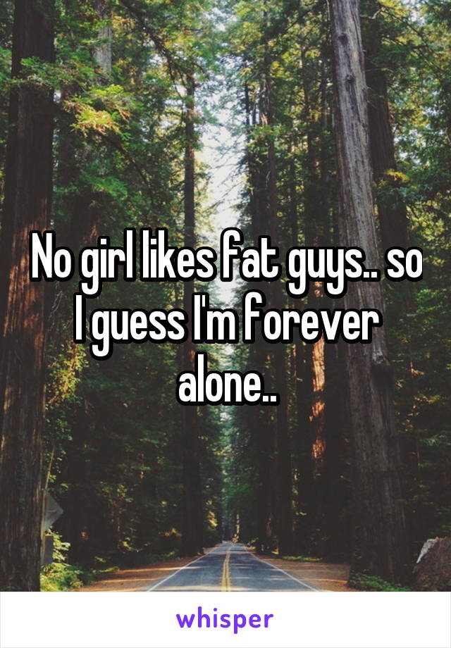 No girl likes fat guys.. so I guess I'm forever alone..