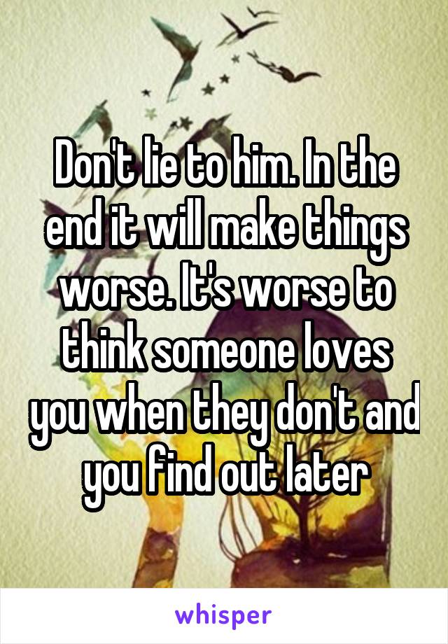 Don't lie to him. In the end it will make things worse. It's worse to think someone loves you when they don't and you find out later