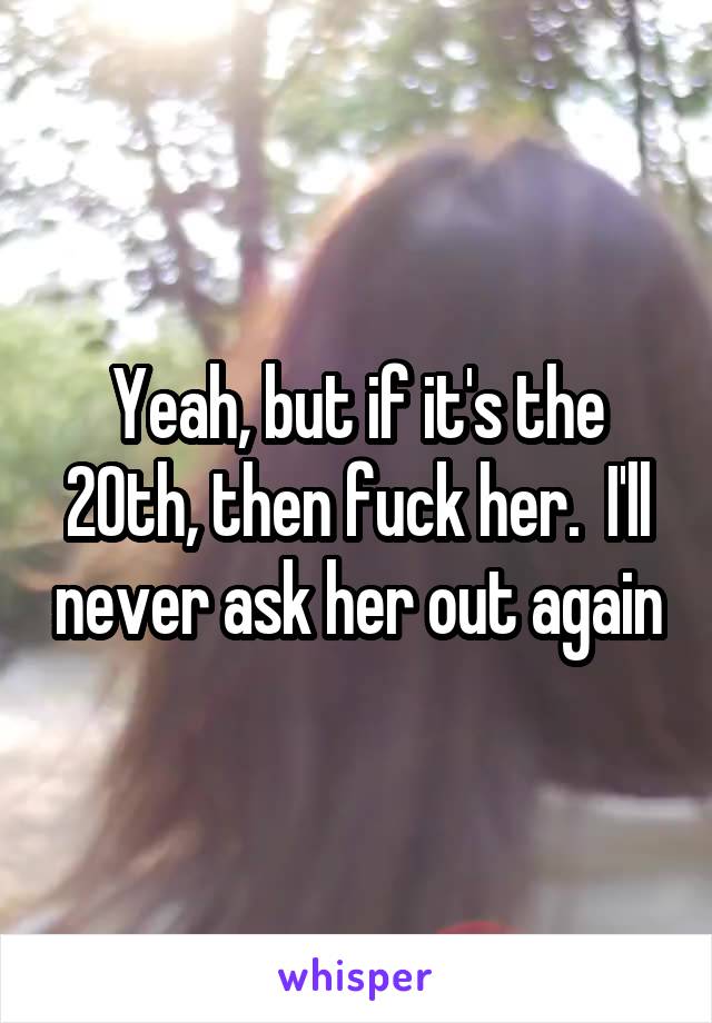 Yeah, but if it's the 20th, then fuck her.  I'll never ask her out again