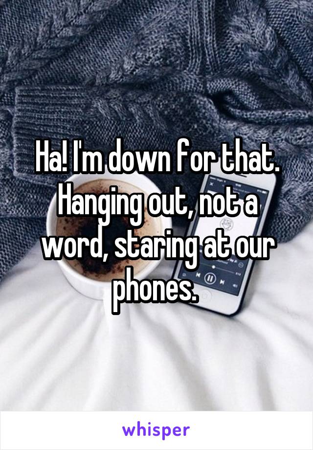 Ha! I'm down for that. Hanging out, not a word, staring at our phones. 