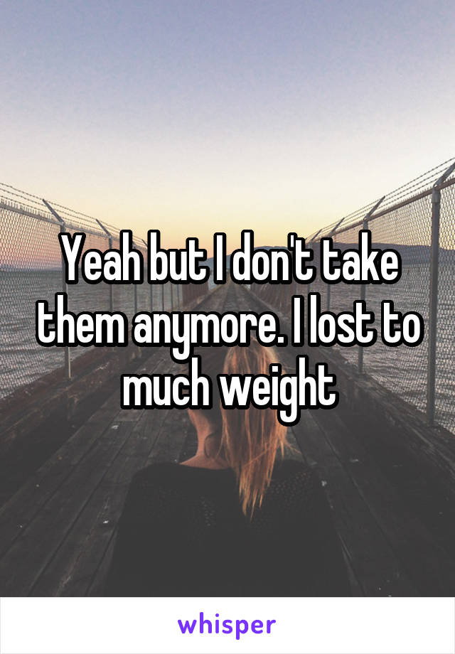 Yeah but I don't take them anymore. I lost to much weight