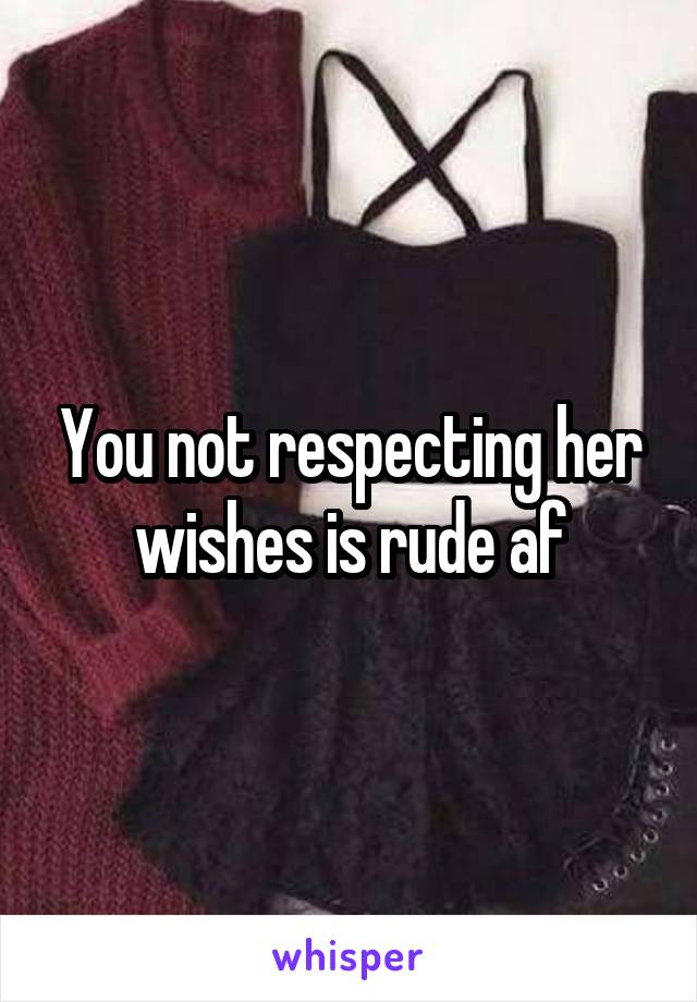 You not respecting her wishes is rude af