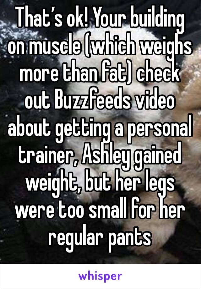That’s ok! Your building on muscle (which weighs more than fat) check out Buzzfeeds video about getting a personal trainer, Ashley gained weight, but her legs were too small for her regular pants