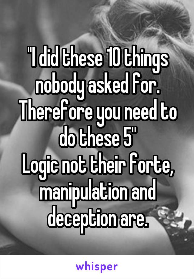 "I did these 10 things nobody asked for. Therefore you need to do these 5"
Logic not their forte, manipulation and deception are.