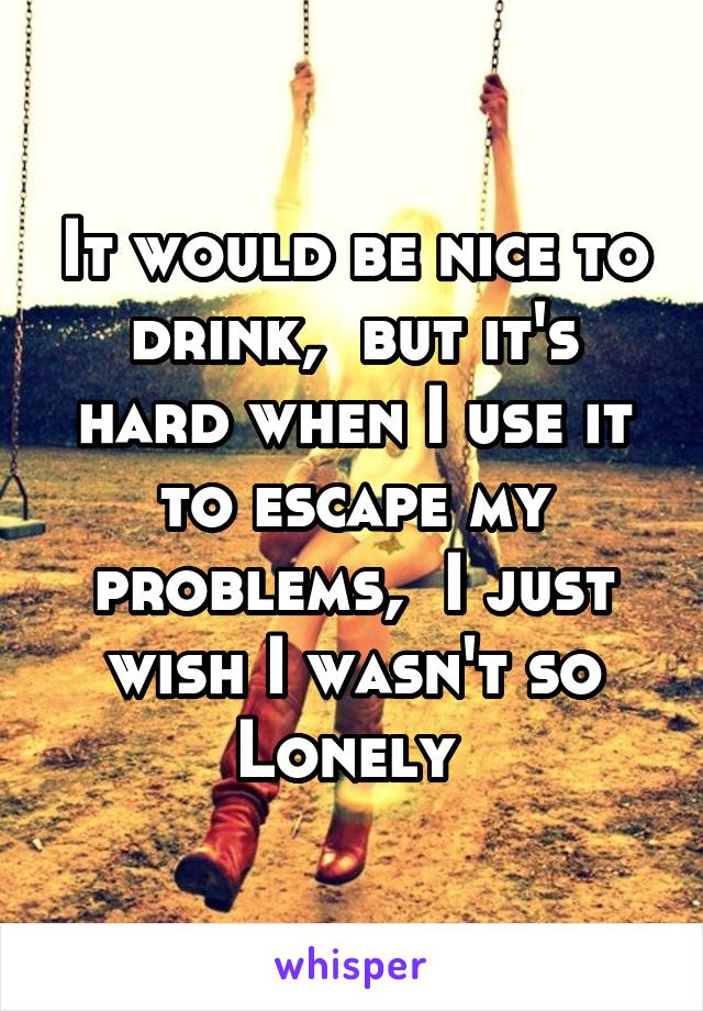 It would be nice to drink,  but it's hard when I use it to escape my problems,  I just wish I wasn't so Lonely 