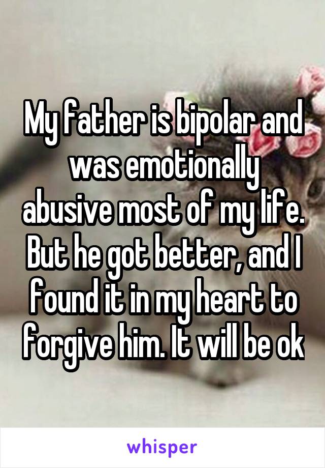 My father is bipolar and was emotionally abusive most of my life. But he got better, and I found it in my heart to forgive him. It will be ok