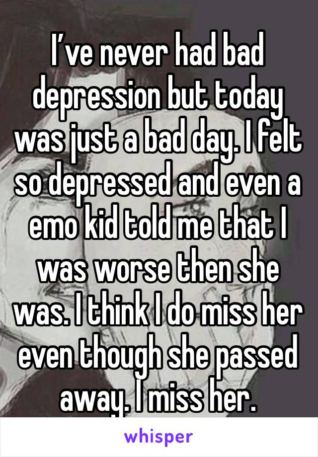 I’ve never had bad depression but today was just a bad day. I felt so depressed and even a emo kid told me that I was worse then she was. I think I do miss her even though she passed away. I miss her.