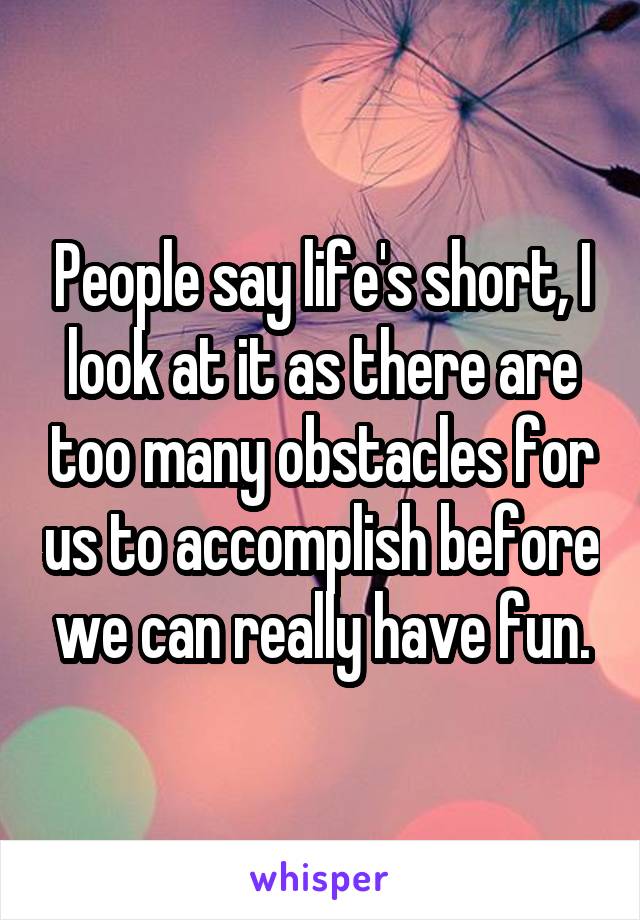 People say life's short, I look at it as there are too many obstacles for us to accomplish before we can really have fun.