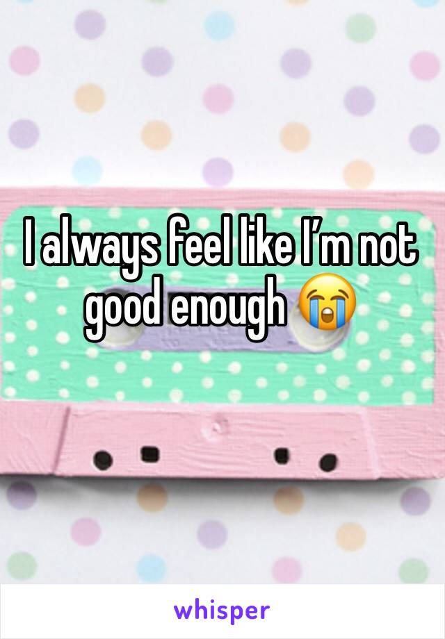I always feel like I’m not good enough 😭