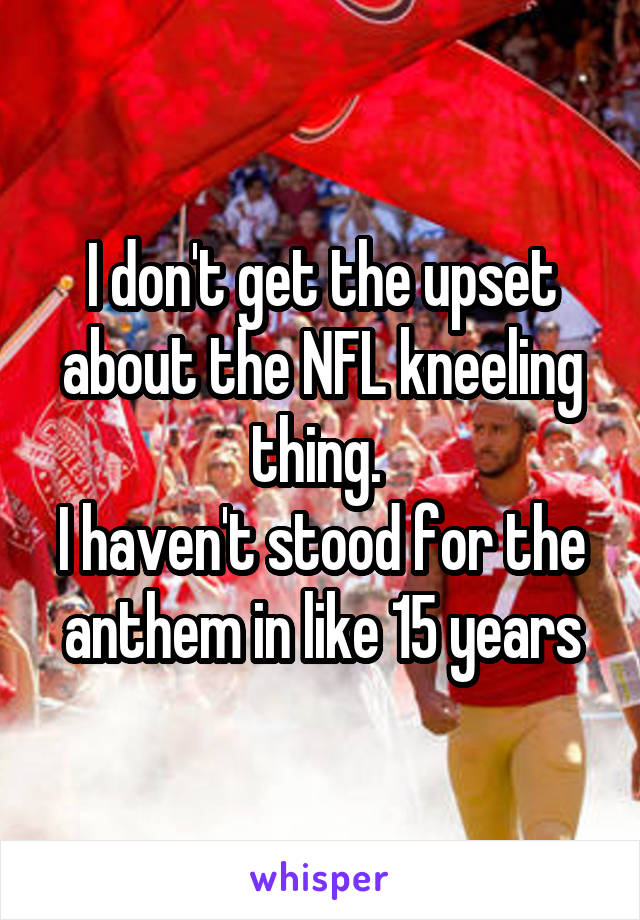 I don't get the upset about the NFL kneeling thing. 
I haven't stood for the anthem in like 15 years