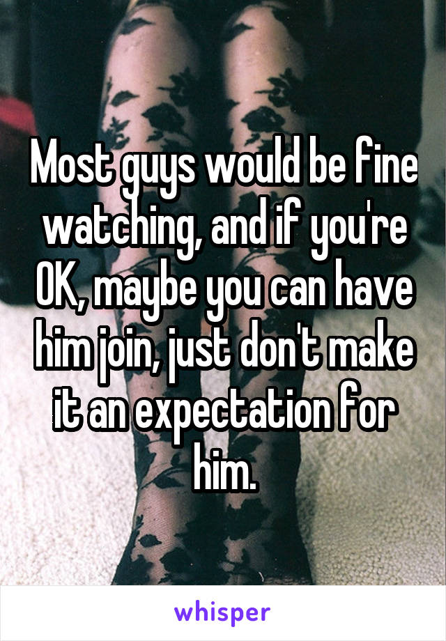 Most guys would be fine watching, and if you're OK, maybe you can have him join, just don't make it an expectation for him.