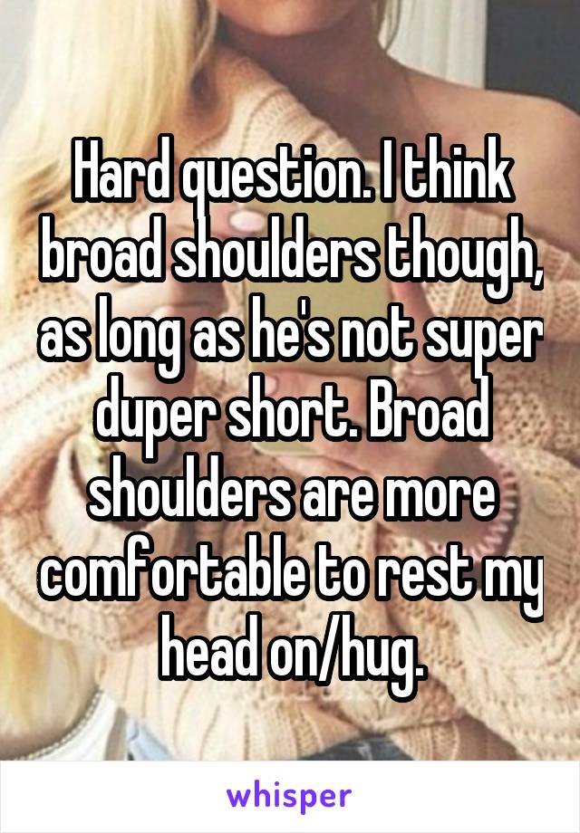 Hard question. I think broad shoulders though, as long as he's not super duper short. Broad shoulders are more comfortable to rest my head on/hug.
