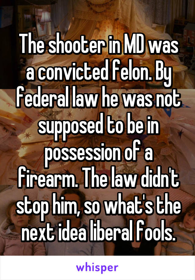 The shooter in MD was a convicted felon. By federal law he was not supposed to be in possession of a firearm. The law didn't stop him, so what's the next idea liberal fools.