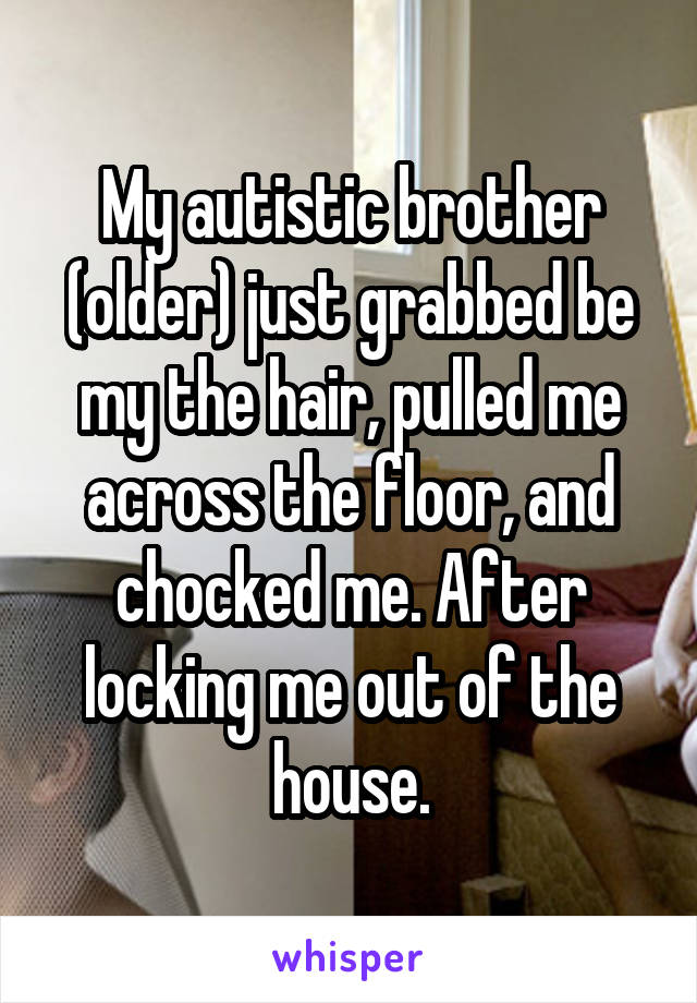 My autistic brother (older) just grabbed be my the hair, pulled me across the floor, and chocked me. After locking me out of the house.