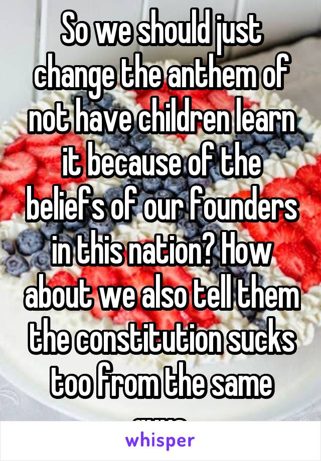 So we should just change the anthem of not have children learn it because of the beliefs of our founders in this nation? How about we also tell them the constitution sucks too from the same guys.