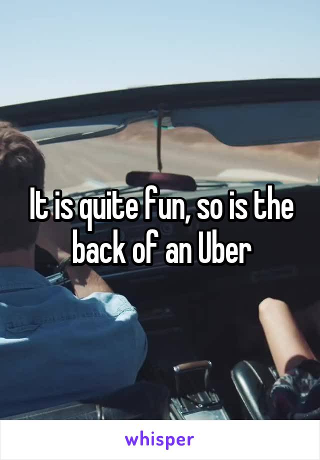It is quite fun, so is the back of an Uber