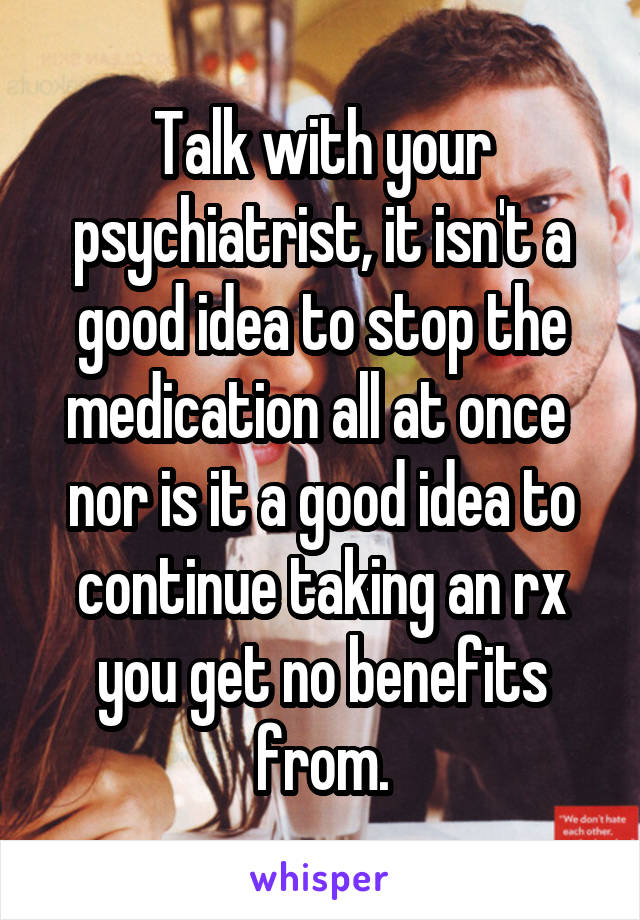 Talk with your psychiatrist, it isn't a good idea to stop the medication all at once  nor is it a good idea to continue taking an rx you get no benefits from.