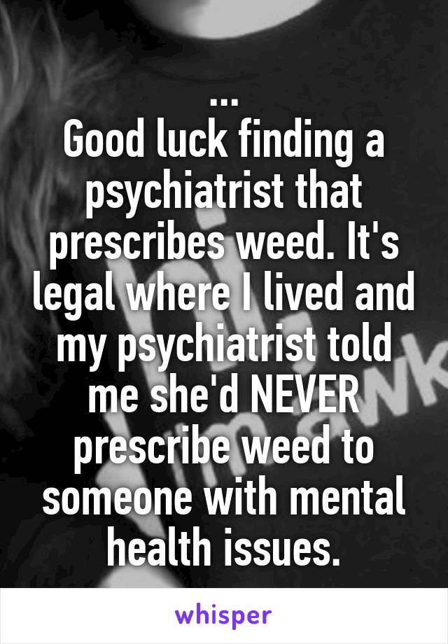 ...
Good luck finding a psychiatrist that prescribes weed. It's legal where I lived and my psychiatrist told me she'd NEVER prescribe weed to someone with mental health issues.