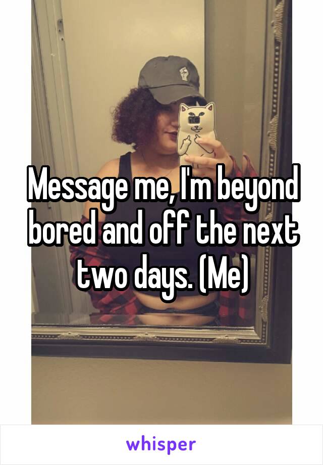 Message me, I'm beyond bored and off the next two days. (Me)