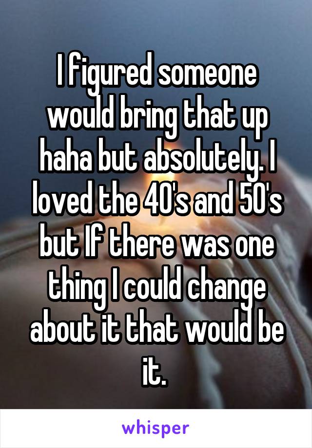 I figured someone would bring that up haha but absolutely. I loved the 40's and 50's but If there was one thing I could change about it that would be it. 