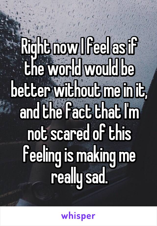 Right now I feel as if the world would be better without me in it, and the fact that I'm not scared of this feeling is making me really sad.