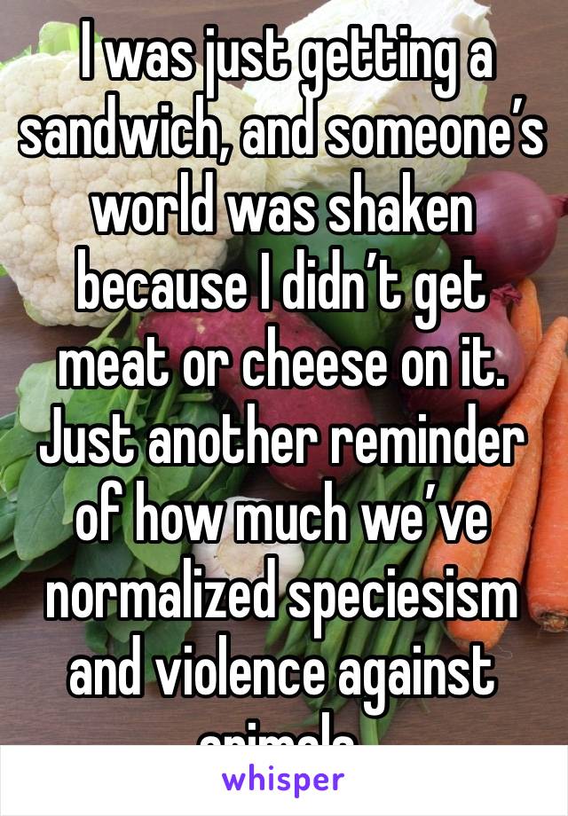  I was just getting a sandwich, and someone’s world was shaken because I didn’t get meat or cheese on it. Just another reminder of how much we’ve normalized speciesism and violence against animals. 