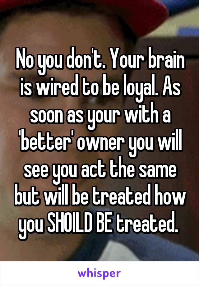 No you don't. Your brain is wired to be loyal. As soon as your with a 'better' owner you will see you act the same but will be treated how you SHOILD BE treated. 