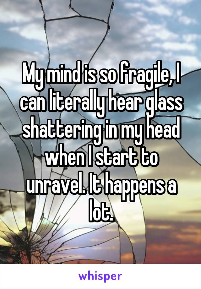 My mind is so fragile, I can literally hear glass shattering in my head when I start to unravel. It happens a lot.