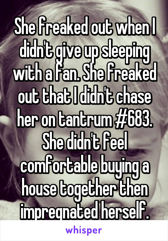 She freaked out when I didn't give up sleeping with a fan. She freaked out that I didn't chase her on tantrum #683. She didn't feel comfortable buying a house together then impregnated herself.