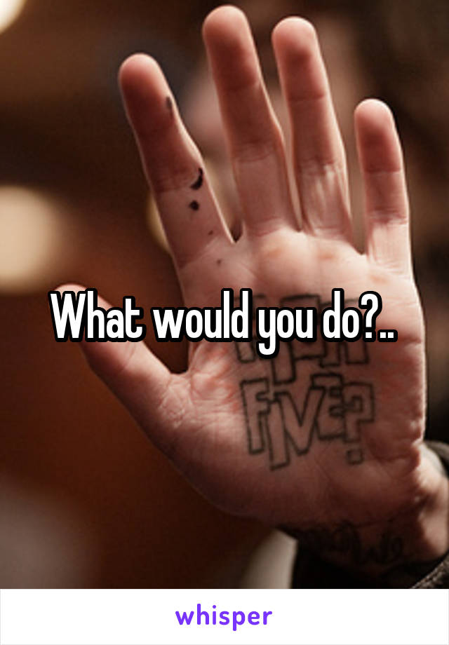 What would you do?.. 