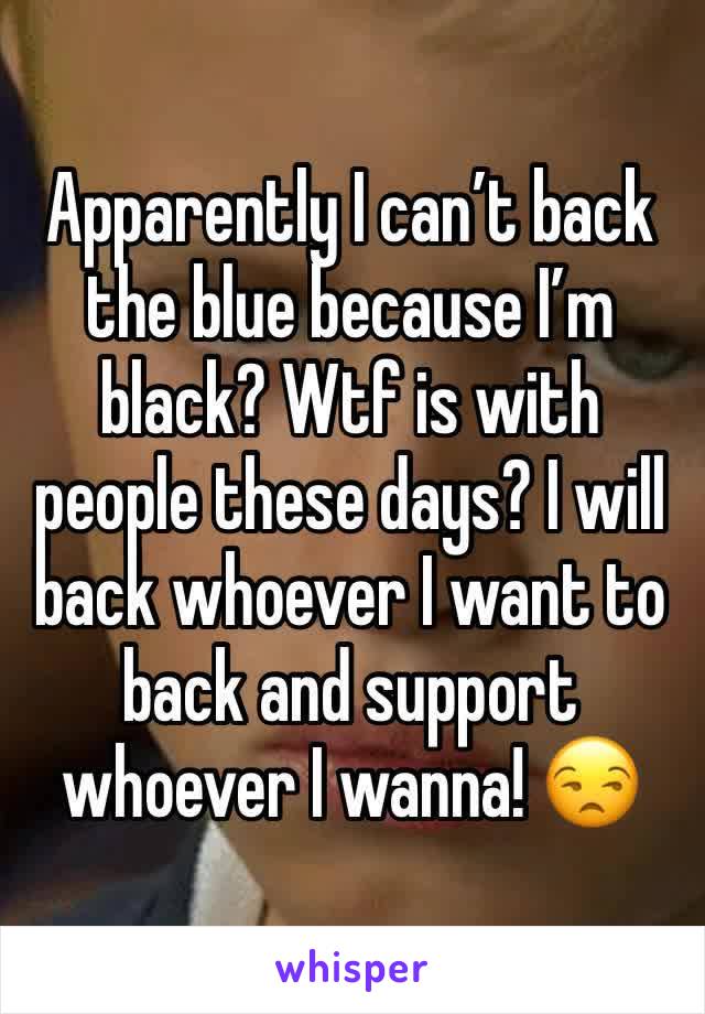 Apparently I can’t back the blue because I’m black? Wtf is with people these days? I will back whoever I want to back and support whoever I wanna! 😒
