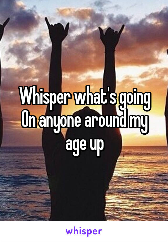Whisper what's going On anyone around my age up