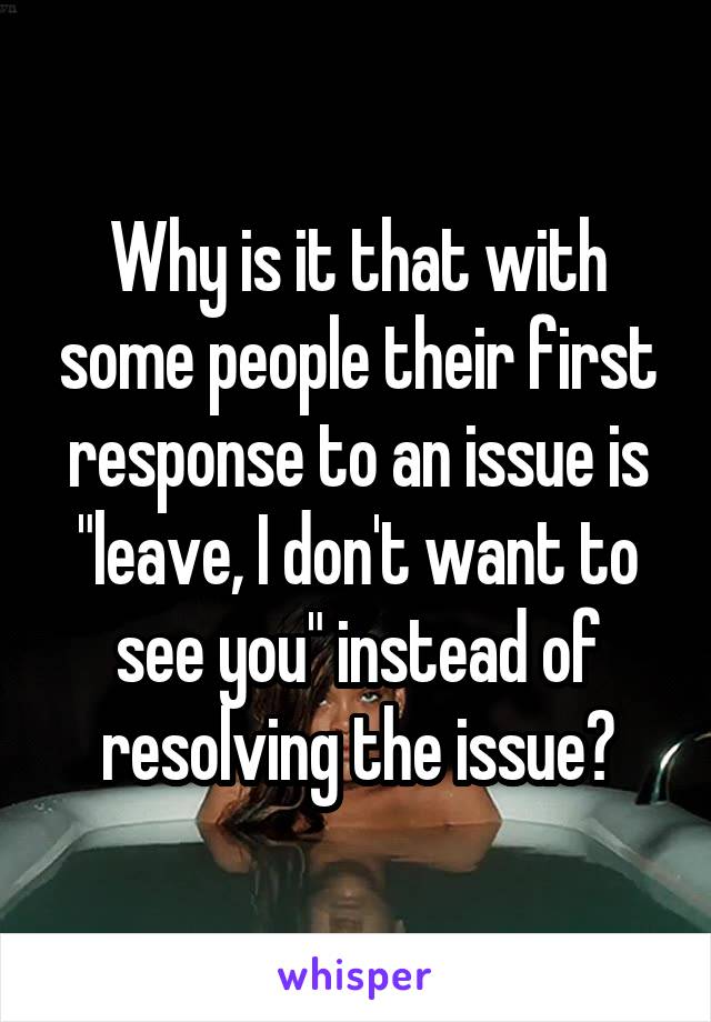 Why is it that with some people their first response to an issue is "leave, I don't want to see you" instead of resolving the issue?