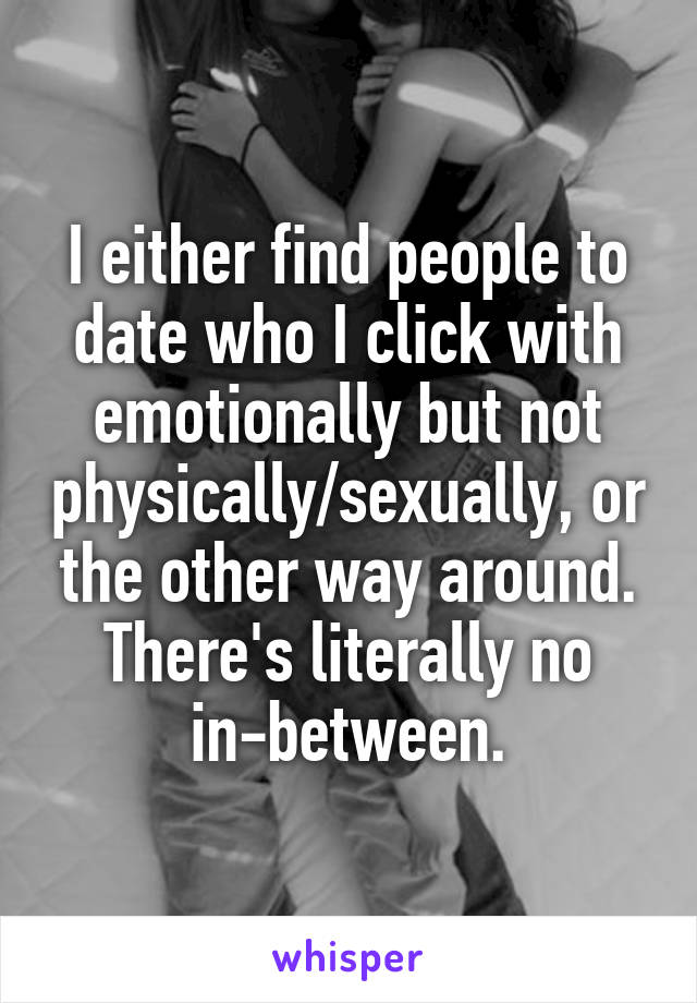 I either find people to date who I click with emotionally but not physically/sexually, or the other way around. There's literally no in-between.