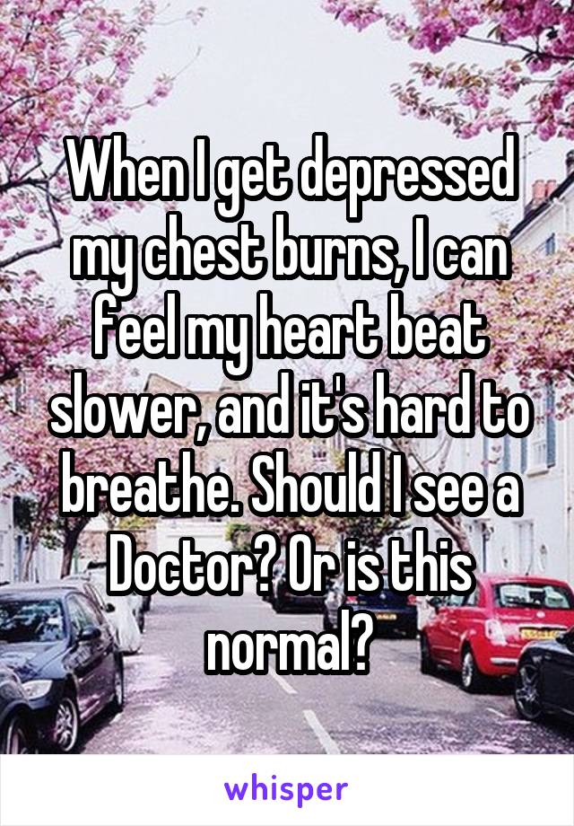 When I get depressed my chest burns, I can feel my heart beat slower, and it's hard to breathe. Should I see a Doctor? Or is this normal?