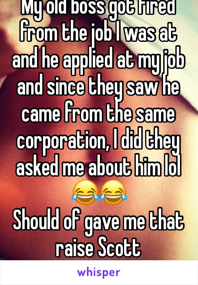 My old boss got fired from the job I was at and he applied at my job and since they saw he came from the same corporation, I did they asked me about him lol 😂😂 
Should of gave me that raise Scott 