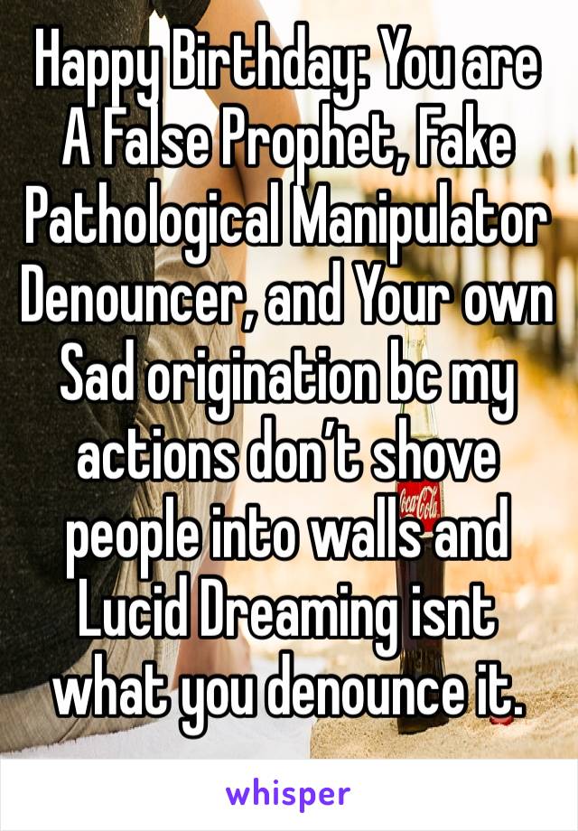 Happy Birthday: You are A False Prophet, Fake Pathological Manipulator Denouncer, and Your own Sad origination bc my actions don’t shove people into walls and Lucid Dreaming isnt what you denounce it.
