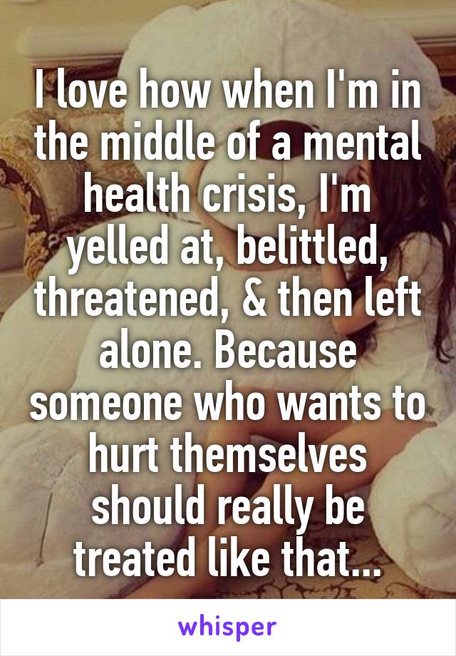 I love how when I'm in the middle of a mental health crisis, I'm yelled at, belittled, threatened, & then left alone. Because someone who wants to hurt themselves should really be treated like that...