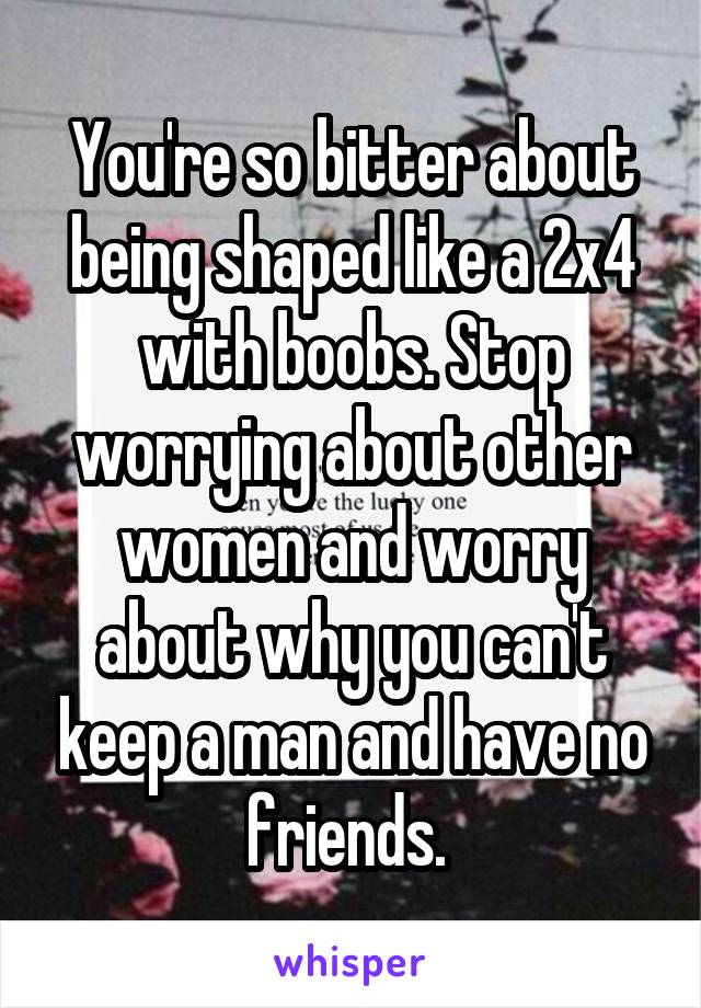 You're so bitter about being shaped like a 2x4 with boobs. Stop worrying about other women and worry about why you can't keep a man and have no friends. 